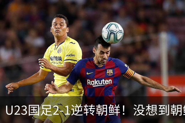 U23国足2-1逆转朝鲜！没想到朝鲜主帅赛后这么说，彻底破防！